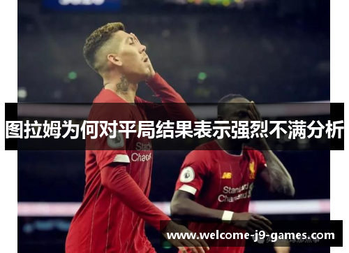 图拉姆为何对平局结果表示强烈不满分析 图拉姆为何对平局结果表示强烈不满分析