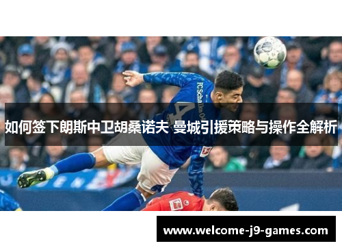 如何签下朗斯中卫胡桑诺夫 曼城引援策略与操作全解析 如何签下朗斯中卫胡桑诺夫 曼城引援策略与操作全解析