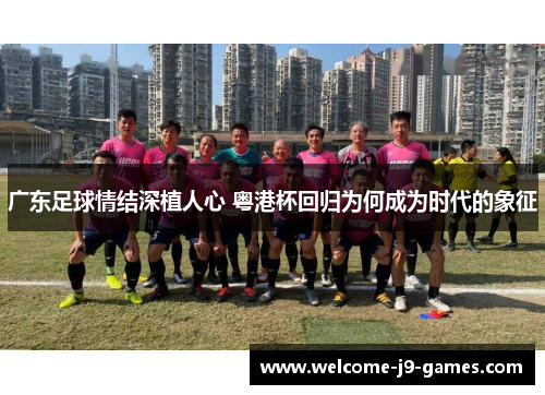 广东足球情结深植人心 粤港杯回归为何成为时代的象征 广东足球情结深植人心 粤港杯回归为何成为时代的象征