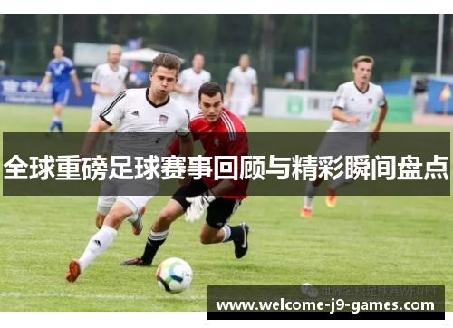 全球重磅足球赛事回顾与精彩瞬间盘点 全球重磅足球赛事回顾与精彩瞬间盘点