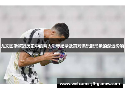 尤文图斯欧冠历史中的两大耻辱纪录及其对俱乐部形象的深远影响 尤文图斯欧冠历史中的两大耻辱纪录及其对俱乐部形象的深远影响