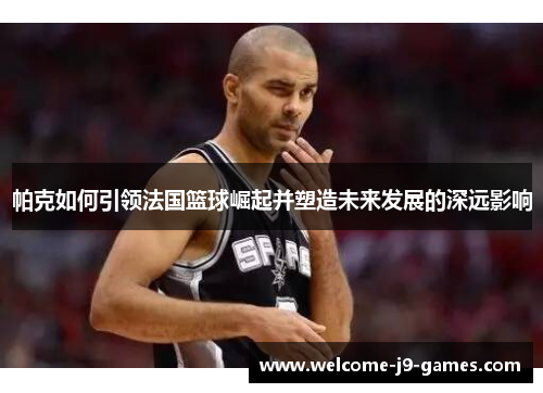帕克如何引领法国篮球崛起并塑造未来发展的深远影响 帕克如何引领法国篮球崛起并塑造未来发展的深远影响