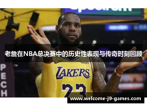 老詹在NBA总决赛中的历史性表现与传奇时刻回顾 老詹在NBA总决赛中的历史性表现与传奇时刻回顾