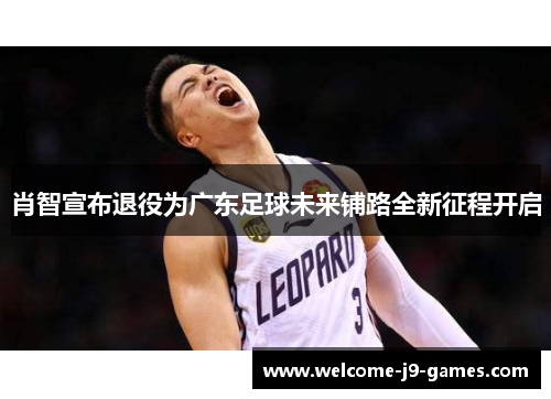 肖智宣布退役为广东足球未来铺路全新征程开启 肖智宣布退役为广东足球未来铺路全新征程开启