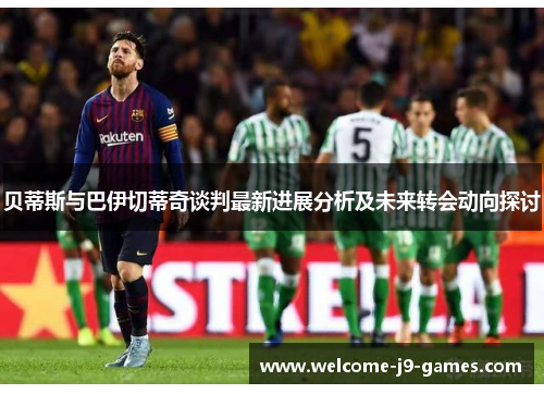 贝蒂斯与巴伊切蒂奇谈判最新进展分析及未来转会动向探讨