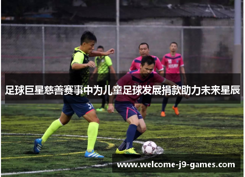 足球巨星慈善赛事中为儿童足球发展捐款助力未来星辰