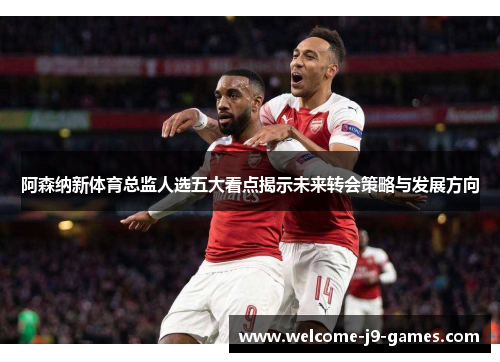 阿森纳新体育总监人选五大看点揭示未来转会策略与发展方向
