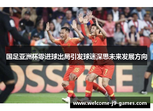 国足亚洲杯零进球出局引发球迷深思未来发展方向 国足亚洲杯零进球出局引发球迷深思未来发展方向
