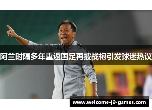 阿兰时隔多年重返国足再披战袍引发球迷热议 阿兰时隔多年重返国足再披战袍引发球迷热议